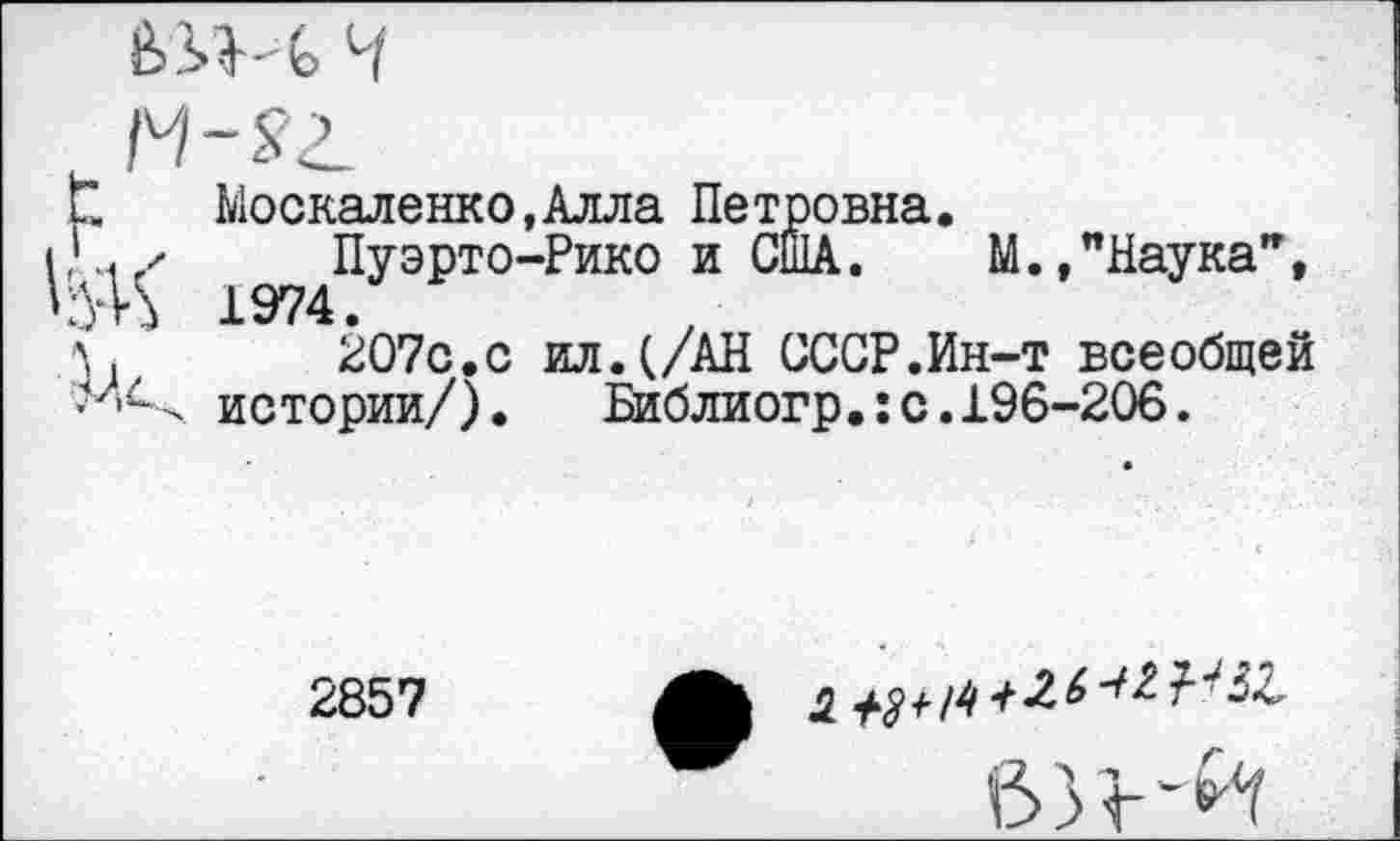 ﻿1*. Москаленко,Алла Петровна.
к/ Пуэрто-Рико и США. М.,"Наука", 'УК 1974.
л. 207с.с ил.(/АН СССР.Ин-т всеобщей истории/).	Библиогр.:с.196-206.
2857
